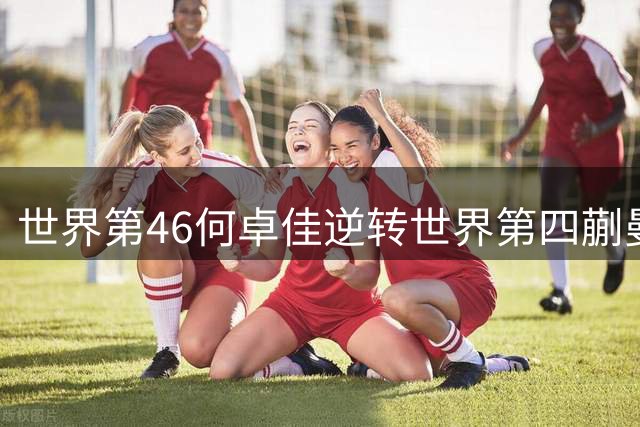 世界第46何卓佳逆转世界第四蒯曼 欧洲双冠王展现孙颖莎陪练真功夫