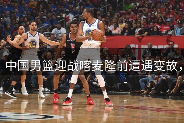 中国男篮迎战喀麦隆前遭遇变故，阵容调整迫在眉睫