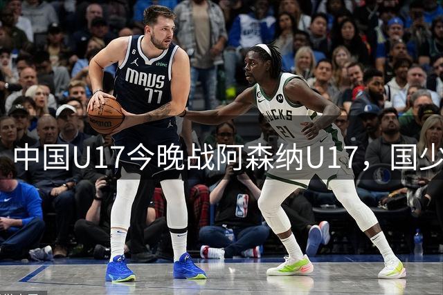 中国U17今晚战阿森纳U17，国少新面孔与阿尔特塔之子同台亮相
