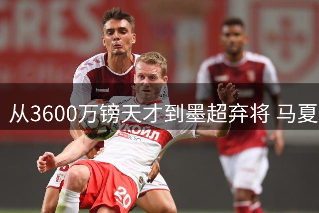 从3600万镑天才到墨超弃将 马夏尔职业生涯断崖式下跌敲响足坛警钟
