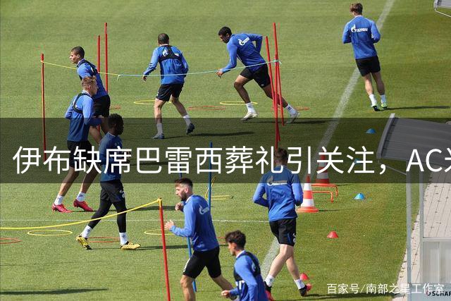 伊布缺席巴雷西葬礼引关注，AC米兰老板卡迪纳莱将亲临吊唁