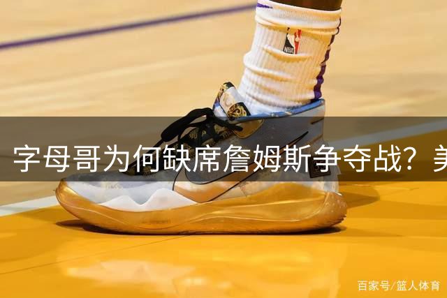 字母哥为何缺席詹姆斯争夺战？美媒揭秘雄鹿巨星反常举动