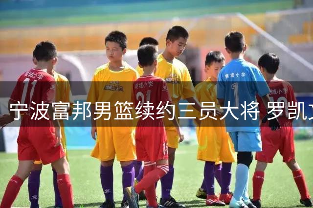 宁波富邦男篮续约三员大将 罗凯文等球员将继续效力