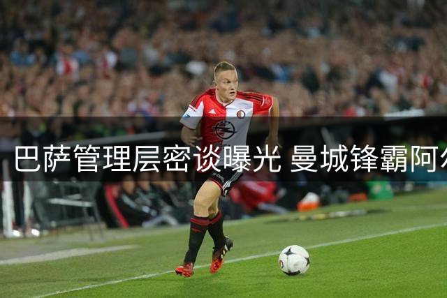 巴萨管理层密谈曝光 曼城锋霸阿尔瓦雷斯转会取得关键进展