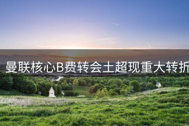 曼联核心B费转会土超现重大转折 5600万解约条款引爆谈判僵局