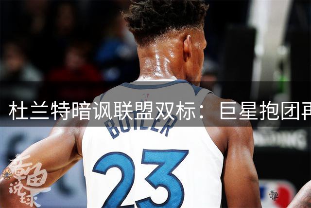 杜兰特暗讽联盟双标：巨星抱团再升级却无人批评 詹姆斯组四巨头引争议