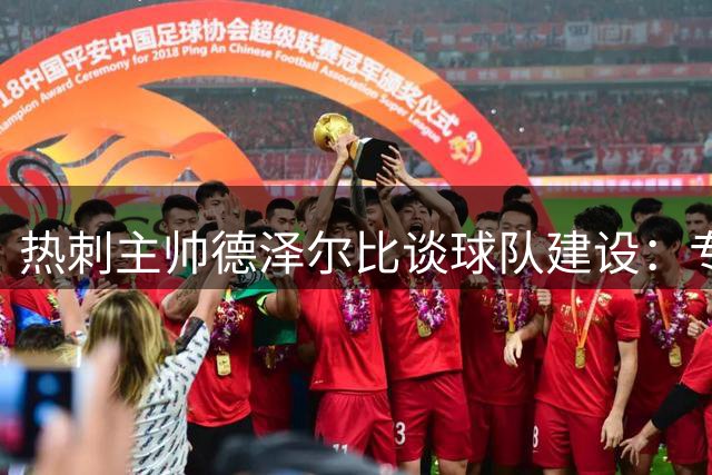 热刺主帅德泽尔比谈球队建设：专注当下 静待花开