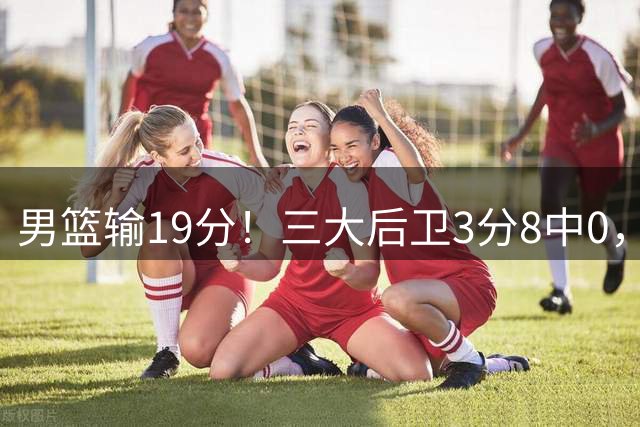 男篮输19分！三大后卫3分8中0，球迷：郭士强快点召回1人