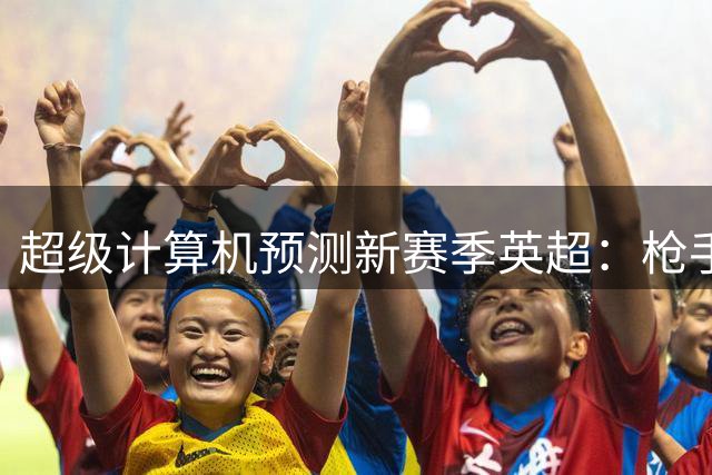 超级计算机预测新赛季英超：枪手将领跑 曼城紧随其后