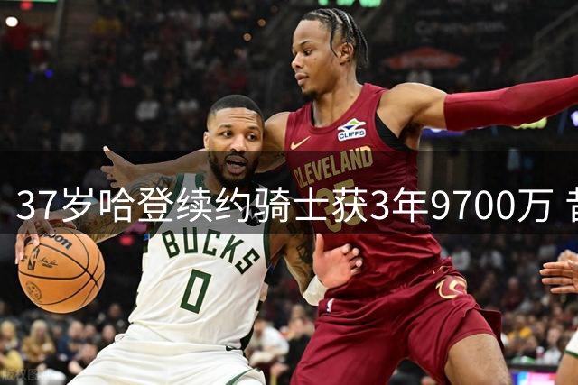 37岁哈登续约骑士获3年9700万 昔日火箭三核仅剩其一