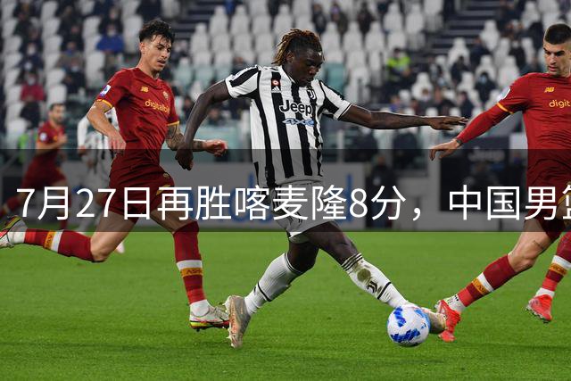 7月27日再胜喀麦隆8分，中国男篮团结杯三连胜，四人上双藏惊喜