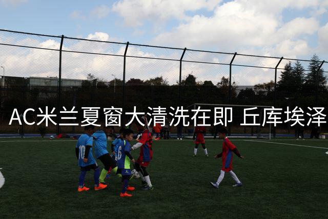 AC米兰夏窗大清洗在即 丘库埃泽成少数安全球员