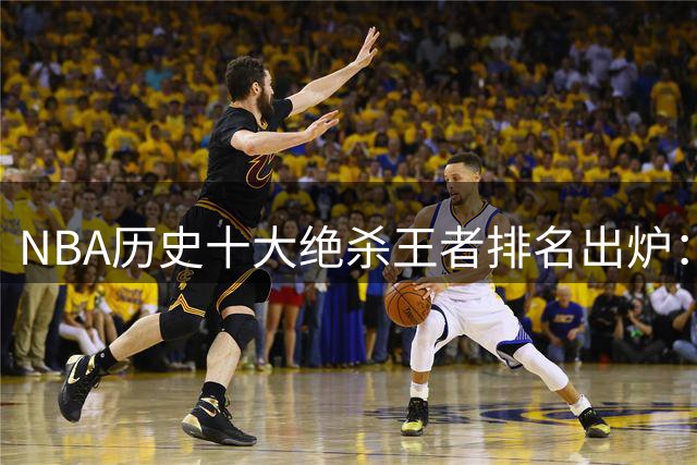 NBA历史十大绝杀王者排名出炉：乔丹稳居榜首 库里力压群雄