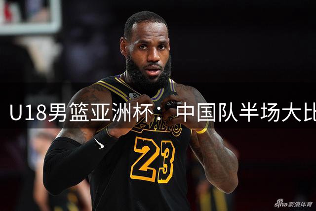 U18男篮亚洲杯：中国队半场大比分领先斯里兰卡